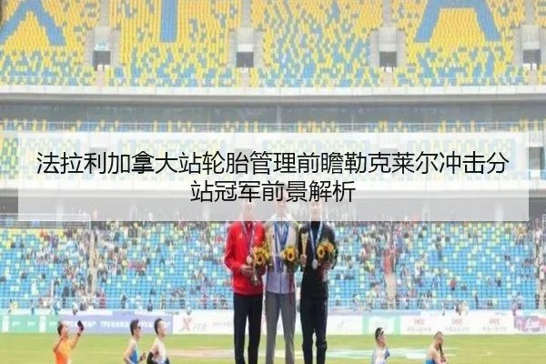 法拉利加拿大站轮胎管理前瞻勒克莱尔冲击分站冠军前景解析