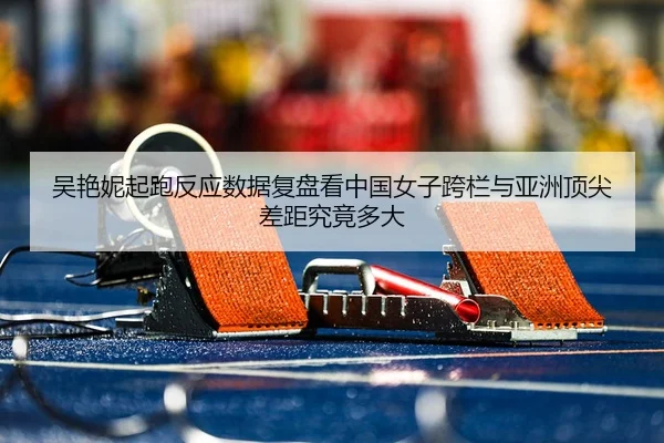 吴艳妮起跑反应数据复盘看中国女子跨栏与亚洲顶尖差距究竟多大