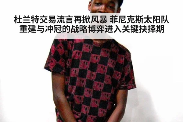 杜兰特交易流言再掀风暴 菲尼克斯太阳队重建与冲冠的战略博弈进入关键抉择期